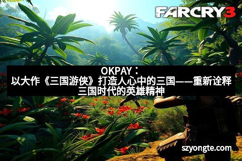 OKPAY：以大作《三国游侠》打造人心中的三国——重新诠释三国时代的英雄精神